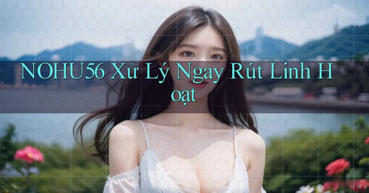 nohu56 xử lý ngay rút linh hoạt