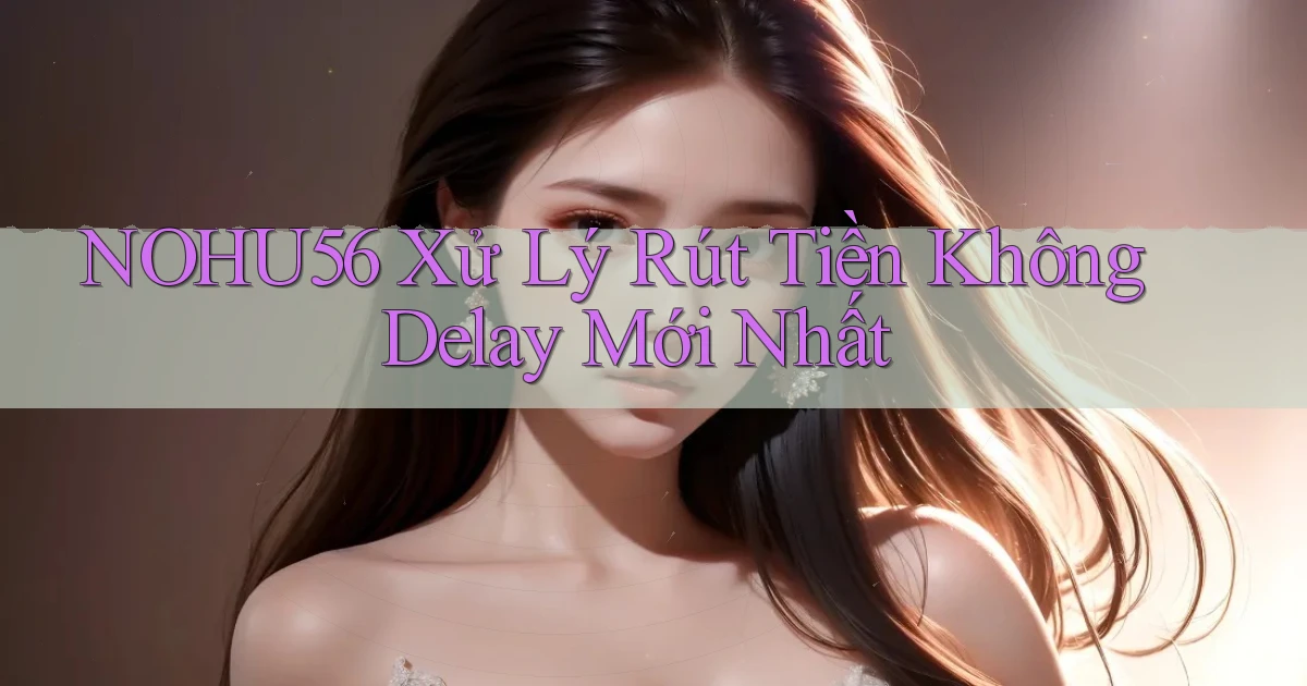 nohu56 xử lý rút tiền không delay mới nhất