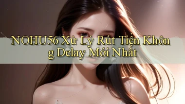 nohu56 xử lý rút tiền không delay mới nhất