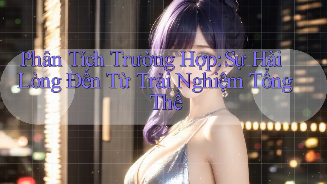 Phân Tích Trường Hợp: Sự Hài Lòng Đến Từ Trải Nghiệm Tổng Thể Phân Tích Trường Hợp: Sự Hài Lòng Đến Từ Trải Nghiệm Tổng Thể