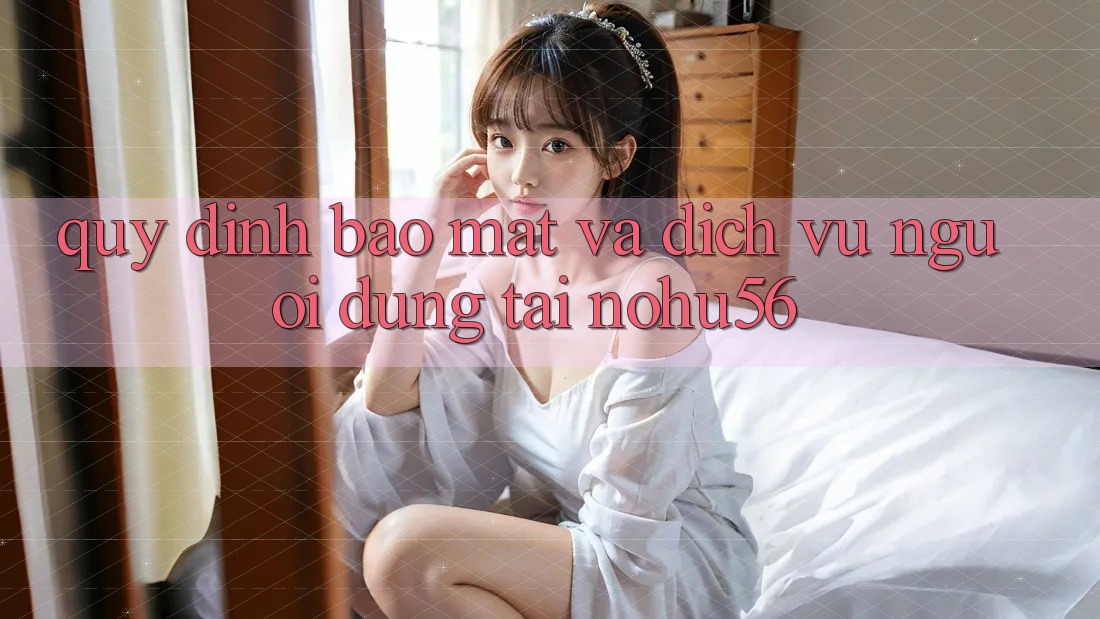 Quy định Bảo mật Và Dịch Vụ Người dùng Tại nohu56 Quy định Bảo mật Và Dịch Vụ Người dùng Tại nohu56