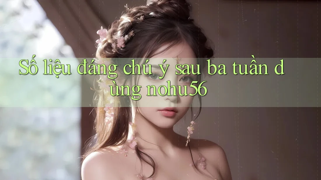 Số liệu đáng chú ý sau ba tuần dùng nohu56 Số liệu đáng chú ý sau ba tuần dùng nohu56