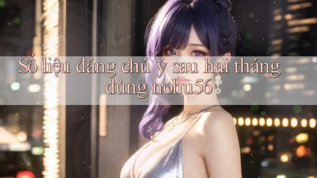 Số liệu đáng chú ý sau hai tháng dùng nohu56