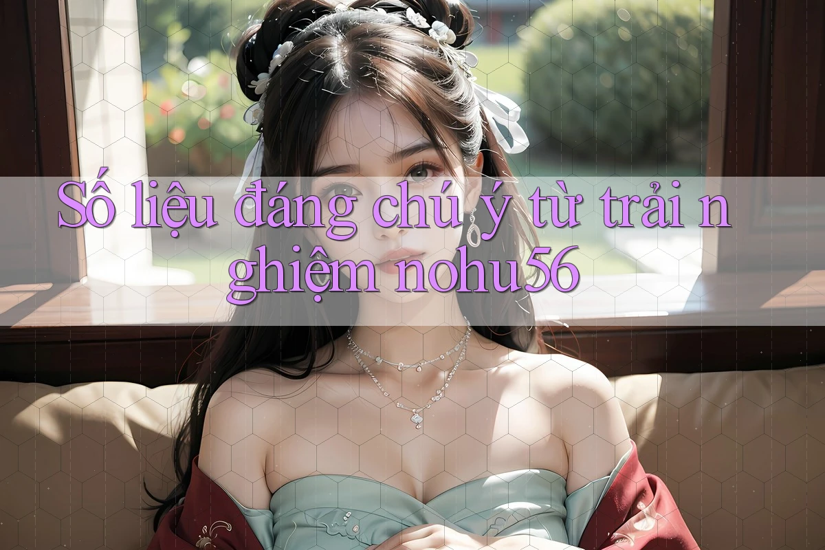 Số liệu đáng chú ý từ trải nghiệm nohu56 Số liệu đáng chú ý từ trải nghiệm nohu56
