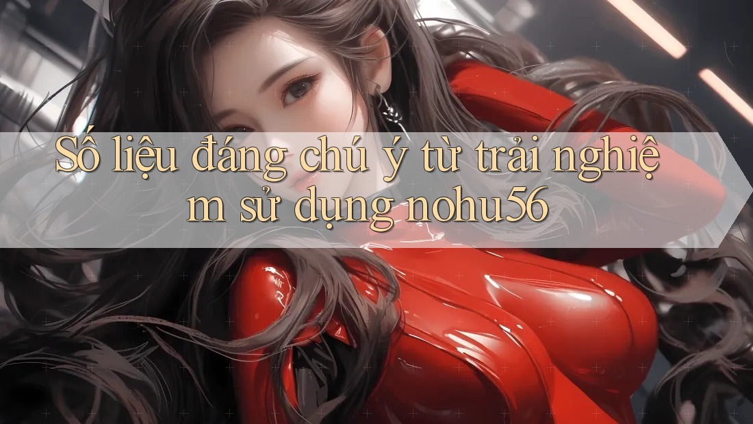Số liệu đáng chú ý từ trải nghiệm sử dụng nohu56 Số liệu đáng chú ý từ trải nghiệm sử dụng nohu56