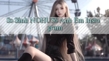 so sánh nohu56 anh em instagram
