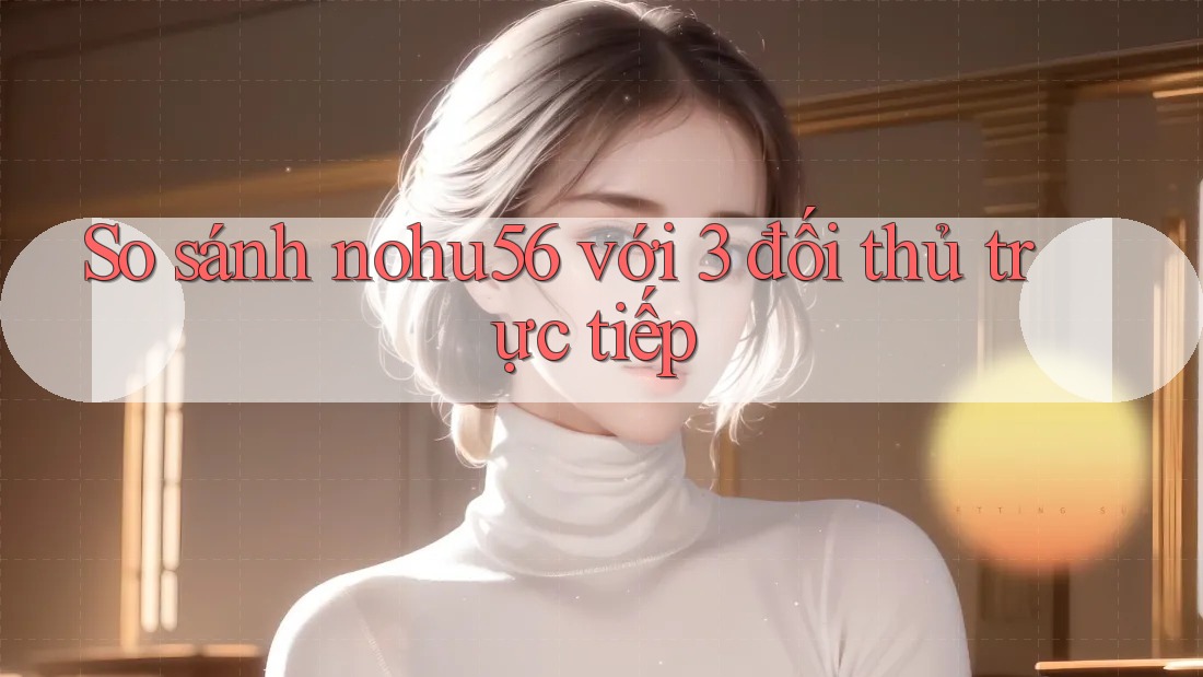 So sánh nohu56 với 3 đối thủ trực tiếp