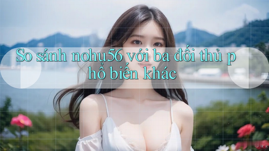 So sánh nohu56 với ba đối thủ phổ biến khác