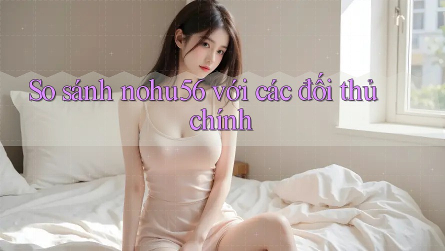 So sánh Nohu56 với các đối thủ chính So sánh Nohu56 với các đối thủ chính