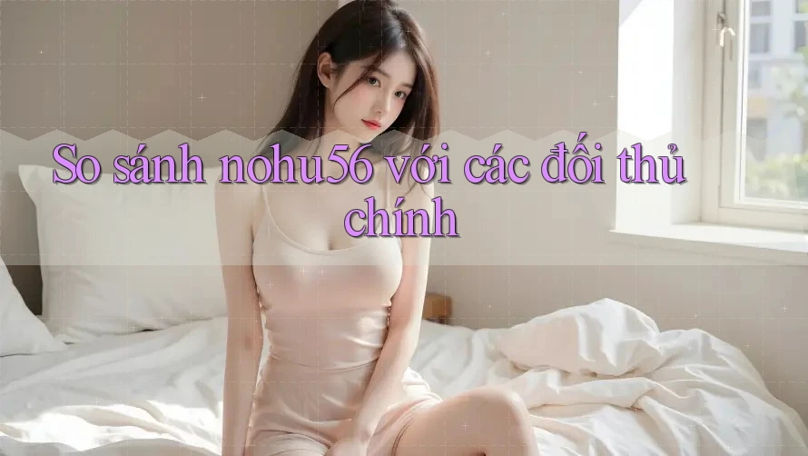 So sánh nohu56 với các đối thủ chính So sánh nohu56 với các đối thủ chính