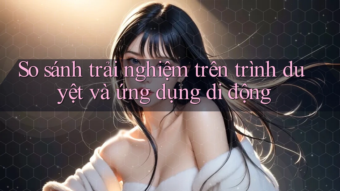 So sánh trải nghiệm trên trình duyệt và ứng dụng di động