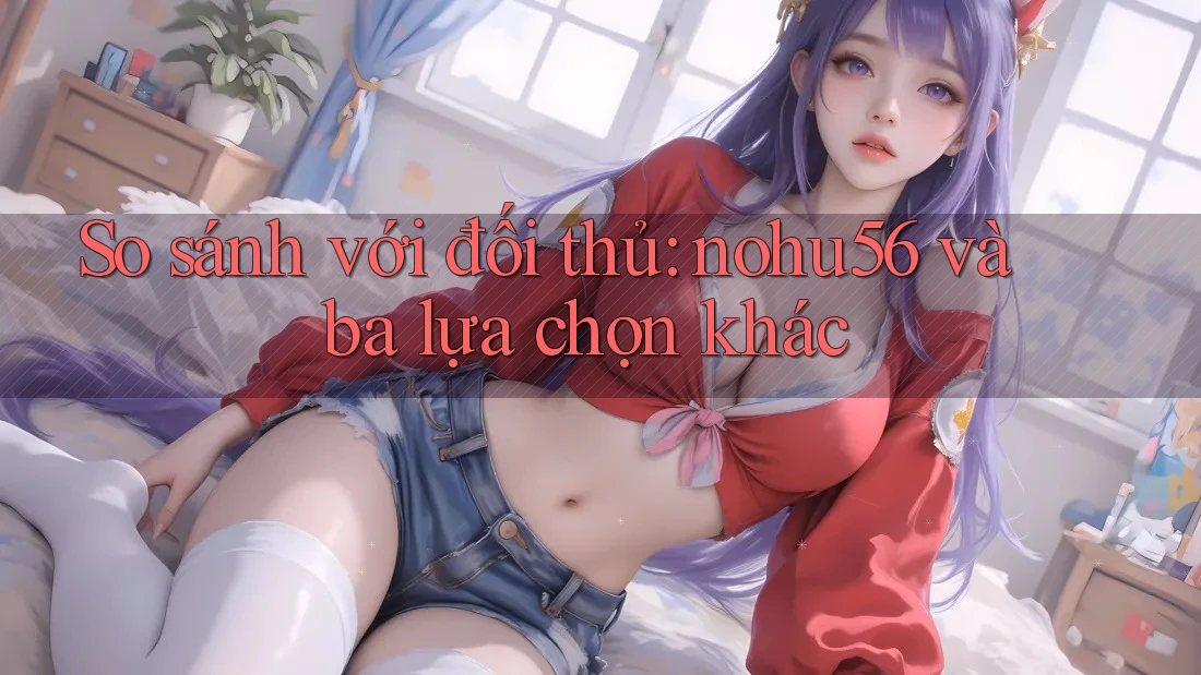 So sánh với đối thủ: nohu56 và ba lựa chọn khác So sánh với đối thủ: nohu56 và ba lựa chọn khác