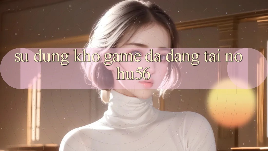 Sử dụng Kho Game Đa Dạng Tại nohu56 Sử dụng Kho Game Đa Dạng Tại nohu56