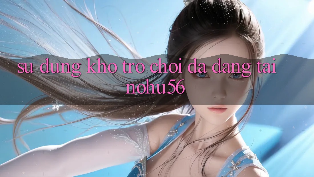 Sử dụng Kho Trò chơi Đa Dạng Tại nohu56 Sử dụng Kho Trò chơi Đa Dạng Tại nohu56