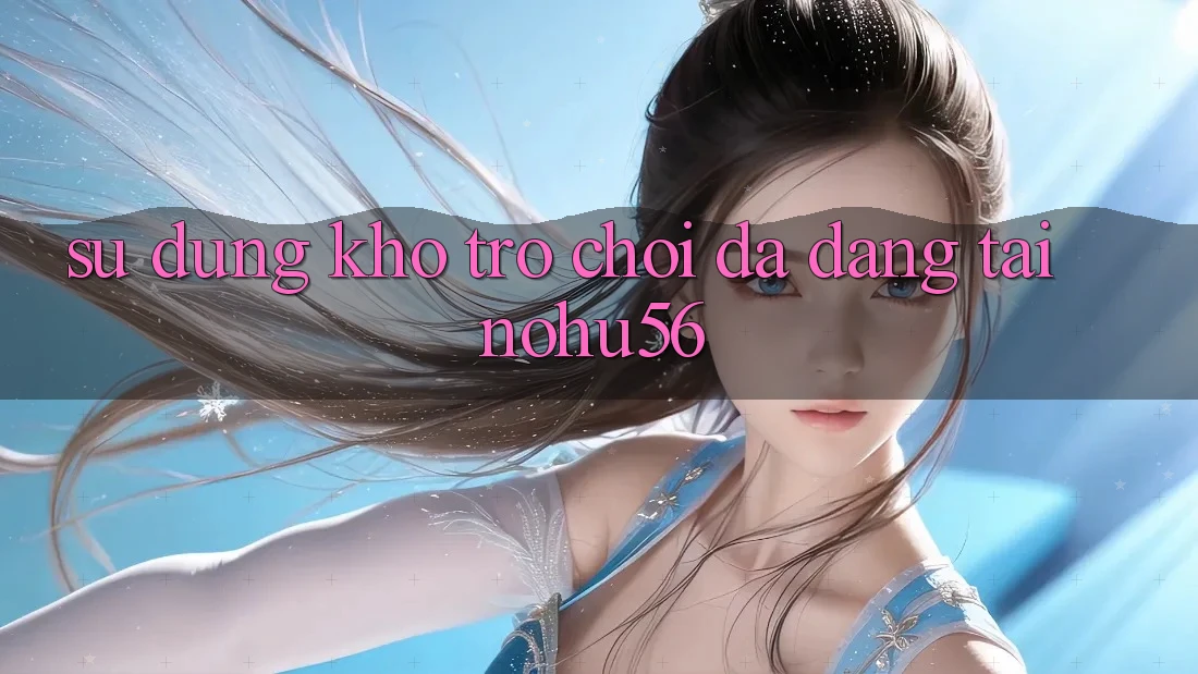 Sử dụng Kho Trò chơi Đa Dạng Tại nohu56 Sử dụng Kho Trò chơi Đa Dạng Tại nohu56