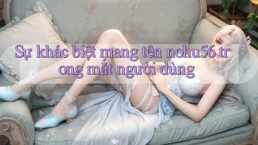 Sự khác biệt mang tên nohu56 trong mắt người dùng Sự khác biệt mang tên nohu56 trong mắt người dùng