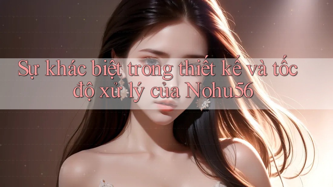 Sự khác biệt trong thiết kế và tốc độ xử lý của Nohu56 Sự khác biệt trong thiết kế và tốc độ xử lý của Nohu56