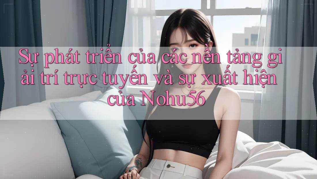 Sự phát triển của các nền tảng giải trí trực tuyến và sự xuất hiện của Nohu56 Sự phát triển của các nền tảng giải trí trực tuyến và sự xuất hiện của Nohu56