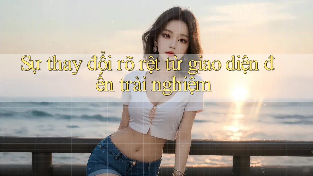 Sự thay đổi rõ rệt từ giao diện đến trải nghiệm Sự thay đổi rõ rệt từ giao diện đến trải nghiệm