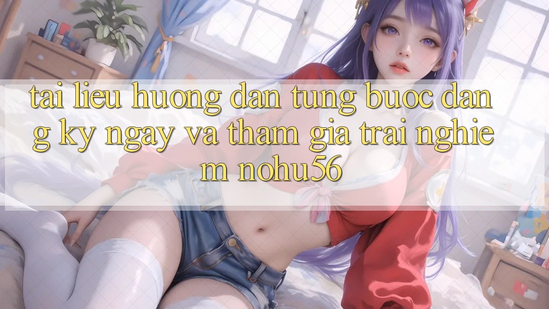 Tài liệu hướng dẫn Từng Bước Đăng ký ngay Và Tham Gia Trải Nghiệm nohu56 Tài liệu hướng dẫn Từng Bước Đăng ký ngay Và Tham Gia Trải Nghiệm nohu56