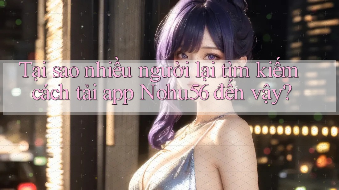 Tại sao nhiều người lại tìm kiếm cách tải app Nohu56 đến vậy?