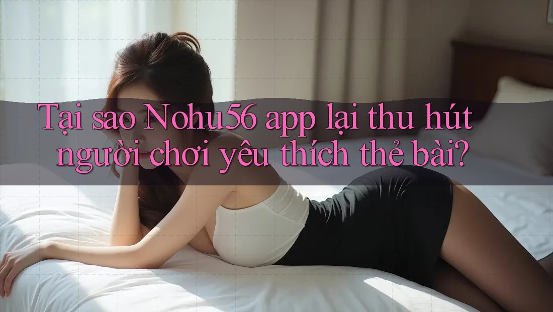 Tại sao Nohu56 app lại thu hút người chơi yêu thích thẻ bài?