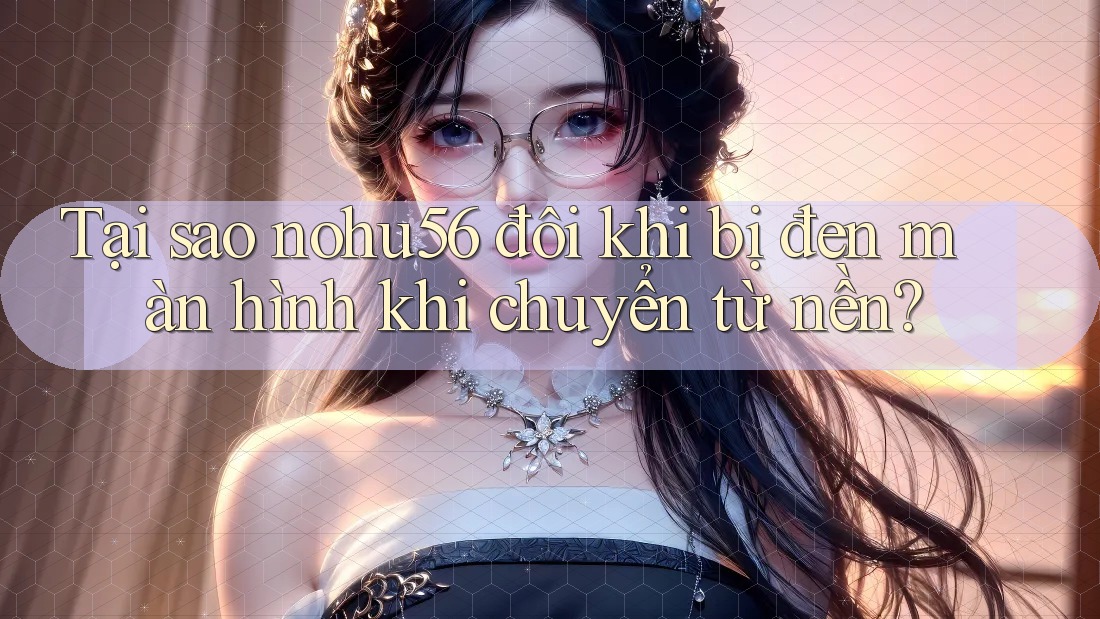 Tại sao nohu56 đôi khi bị đen màn hình khi chuyển từ nền? Tại sao nohu56 đôi khi bị đen màn hình khi chuyển từ nền?