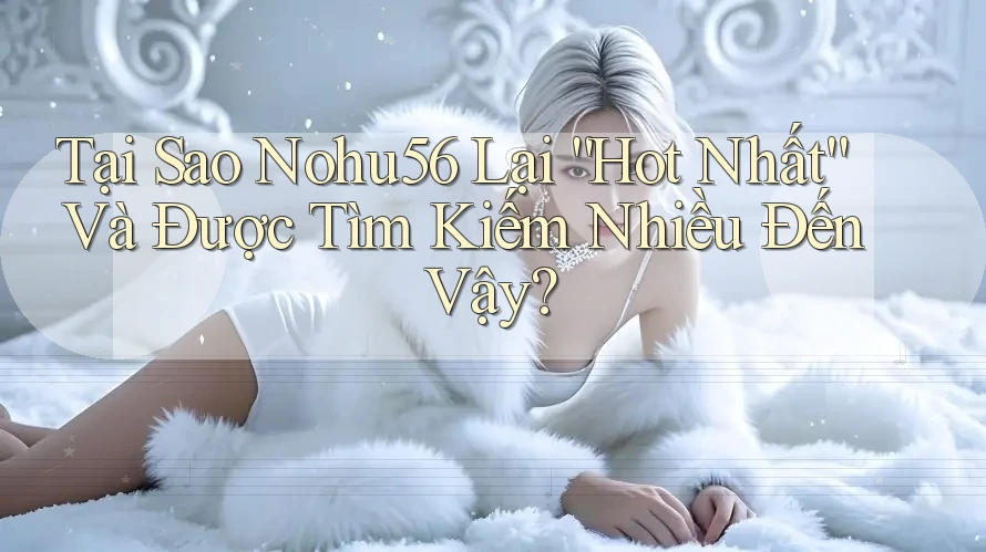 Tại Sao Nohu56 Lại “Hot Nhất” Và Được Tìm Kiếm Nhiều Đến Vậy?