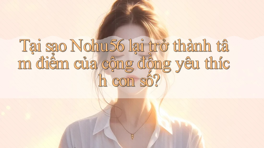 Tại sao Nohu56 lại trở thành tâm điểm của cộng đồng yêu thích con số?