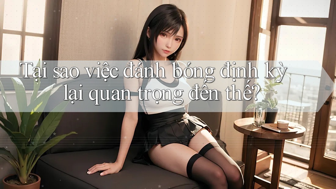 Tại sao việc đánh bóng định kỳ lại quan trọng đến thế?