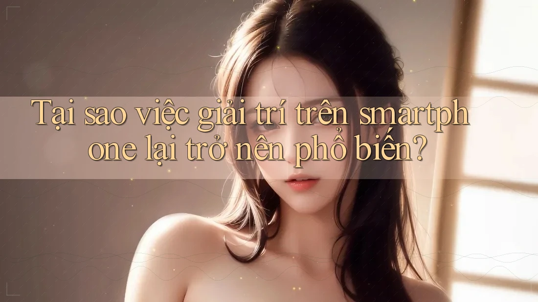 Tại sao việc giải trí trên smartphone lại trở nên phổ biến?