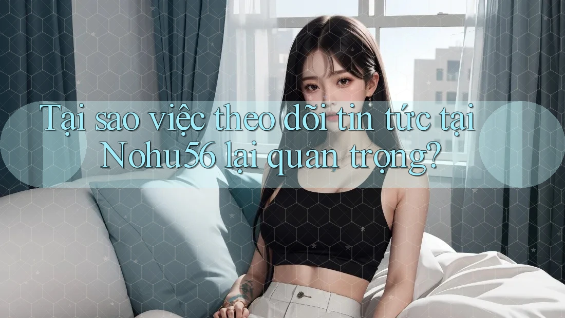 Tại sao việc theo dõi tin tức tại Nohu56 lại quan trọng?