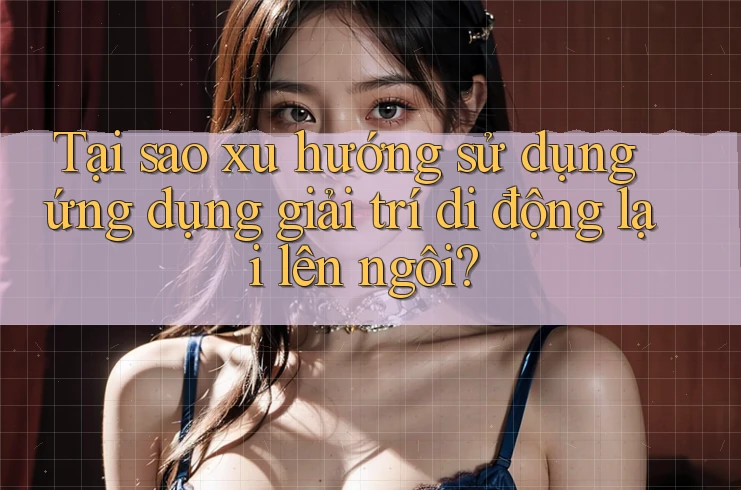 Tại sao xu hướng sử dụng ứng dụng giải trí di động lại lên ngôi?