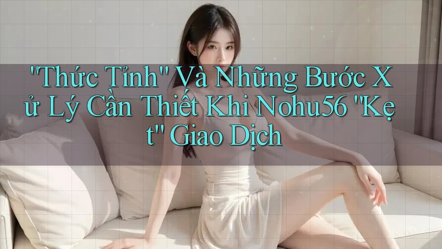 “Thức Tỉnh” Và Những Bước Xử Lý Cần Thiết Khi Nohu56 “Kẹt” Giao Dịch
