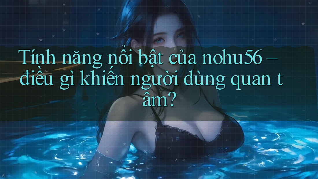 Tính năng nổi bật của nohu56 – điều gì khiến người dùng quan tâm?