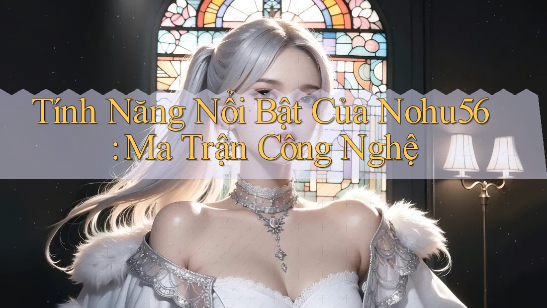 Tính Năng Nổi Bật Của Nohu56: Ma Trận Công Nghệ