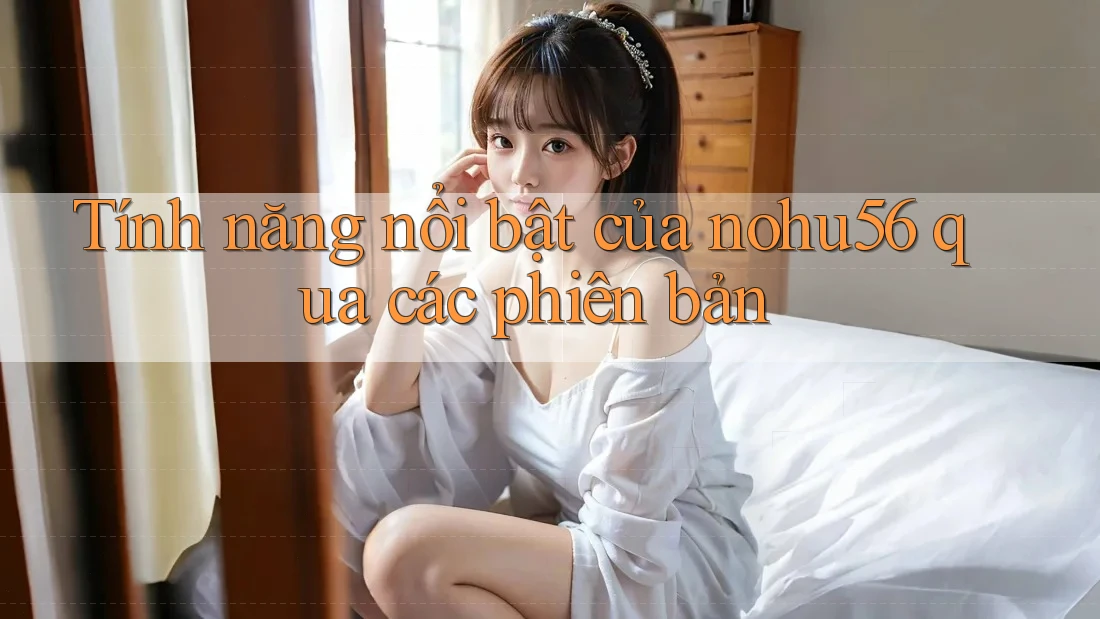 Tính năng nổi bật của nohu56 qua các phiên bản
