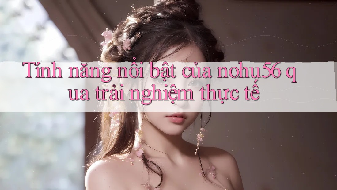 Tính năng nổi bật của nohu56 qua trải nghiệm thực tế