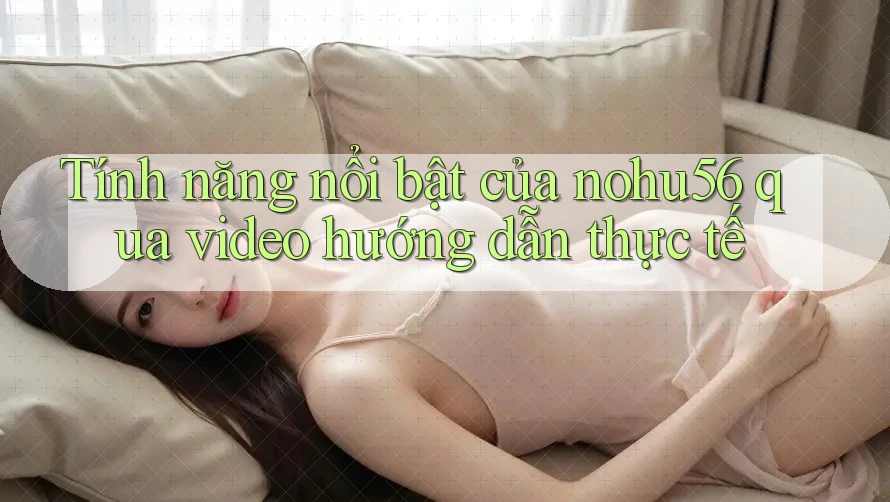 Tính năng nổi bật của nohu56 qua video hướng dẫn thực tế