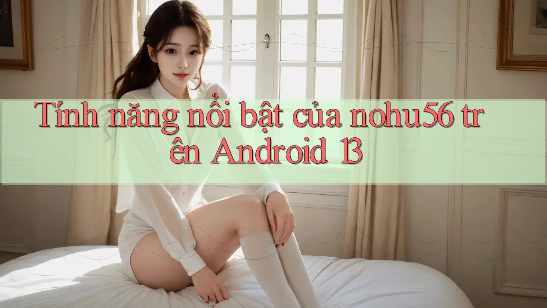Tính năng nổi bật của nohu56 trên Android 13