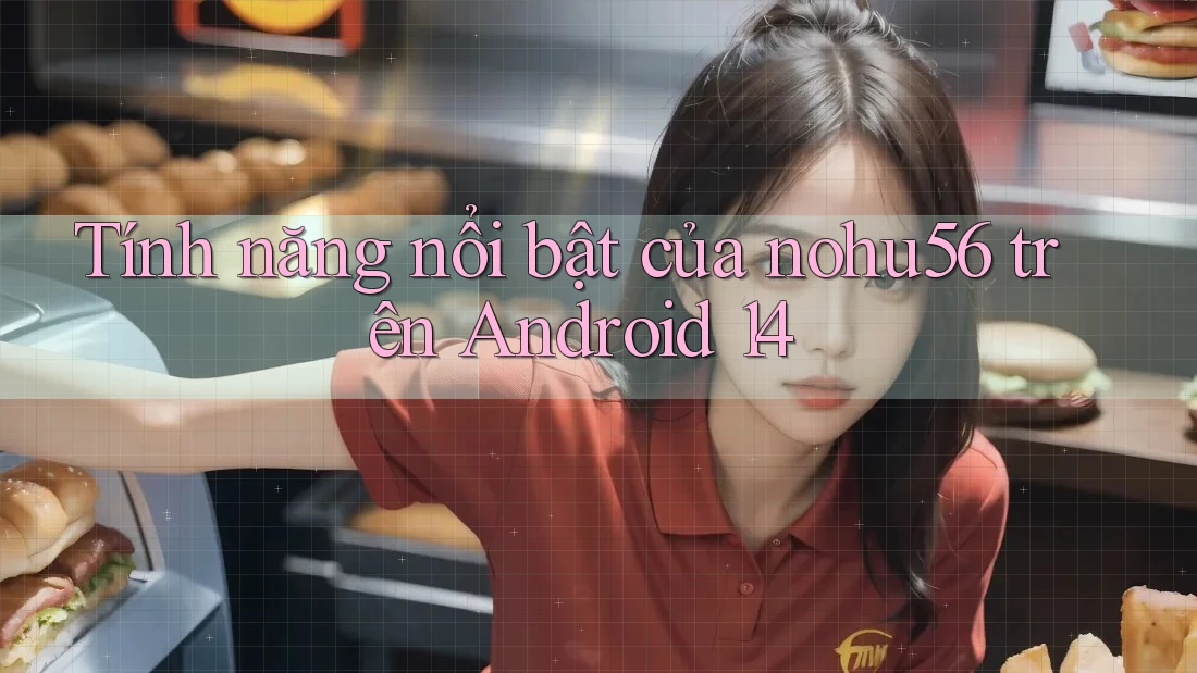 Tính năng nổi bật của nohu56 trên Android 14 Tính năng nổi bật của nohu56 trên Android 14