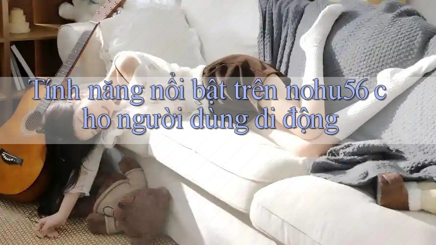 Tính năng nổi bật trên nohu56 cho người dùng di động Tính năng nổi bật trên nohu56 cho người dùng di động