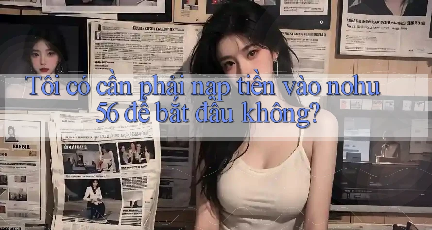 Tôi có cần phải nạp tiền vào nohu56 để bắt đầu không?
