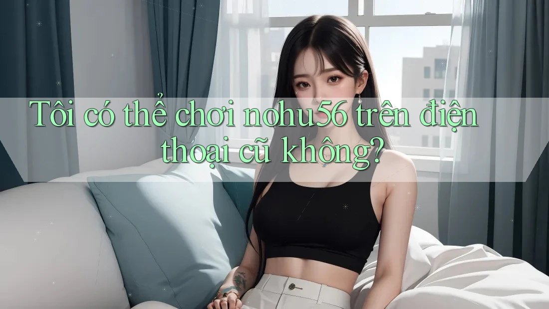 Tôi có thể chơi nohu56 trên điện thoại cũ không? Tôi có thể chơi nohu56 trên điện thoại cũ không?