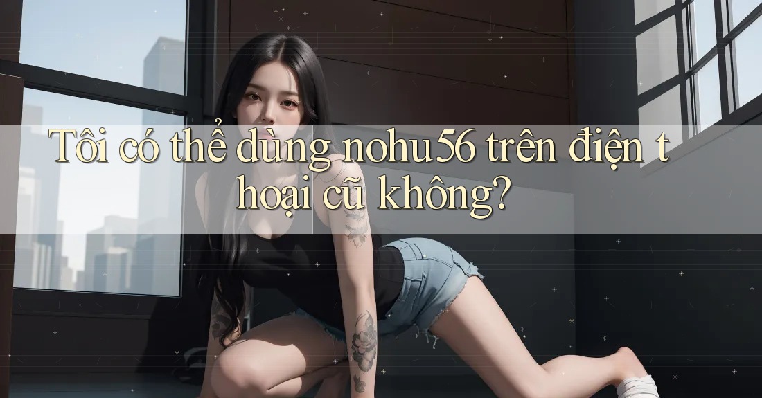 Tôi có thể dùng nohu56 trên điện thoại cũ không?