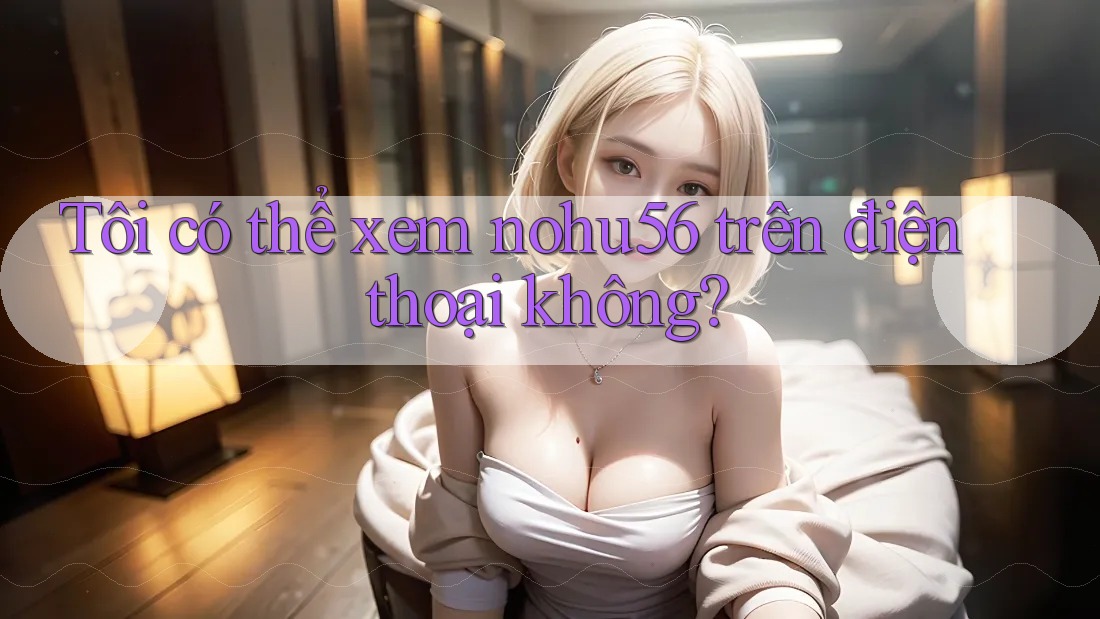 Tôi có thể xem nohu56 trên điện thoại không? Tôi có thể xem nohu56 trên điện thoại không?