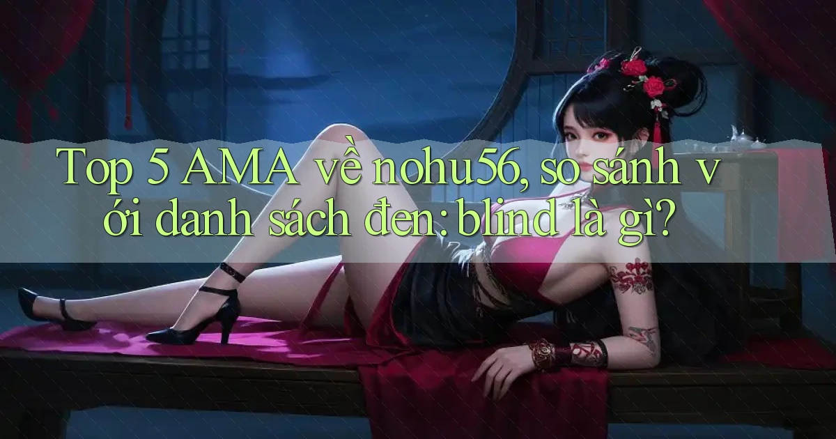 Top 5 AMA về nohu56, so sánh với danh sách đen blind là gì