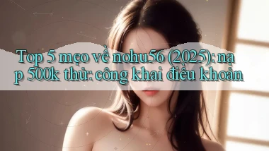 Top 5 mẹo về nohu56 (2025) nạp 500k thử công khai điều khoản
