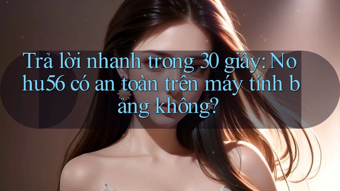 Trả lời nhanh trong 30 giây: Nohu56 có an toàn trên máy tính bảng không?