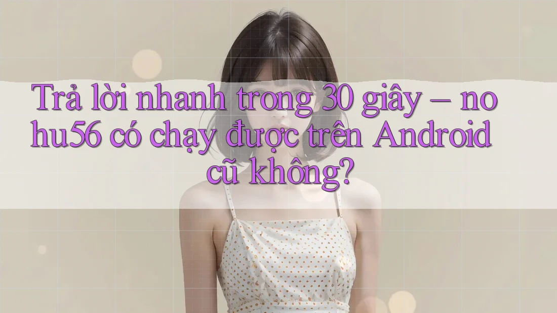Trả lời nhanh trong 30 giây – nohu56 có chạy được trên Android cũ không?